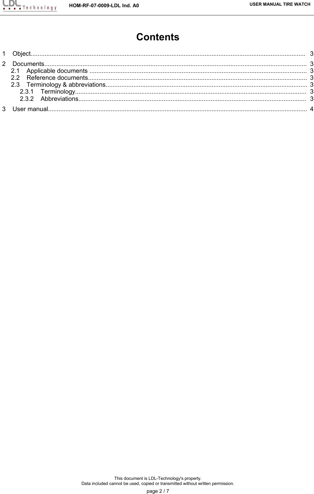 HOM-RF-07-0009-LDL Ind. A0 USER MANUAL TIRE WATCHContents1    Object.............................................................................................................................................................. 32    Documents....................................................................................................................................................... 32.1    Applicable documents ............................................................................................................................. 32.2    Reference documents.............................................................................................................................. 32.3    Terminology &amp; abbreviations.................................................................................................................... 32.3.1    Terminology..................................................................................................................................... 32.3.2    Abbreviations................................................................................................................................... 33    User manual..................................................................................................................................................... 4This document is LDL-Technology&apos;s property.Data included cannot be used, copied or transmitted without written permission.page 2 / 7