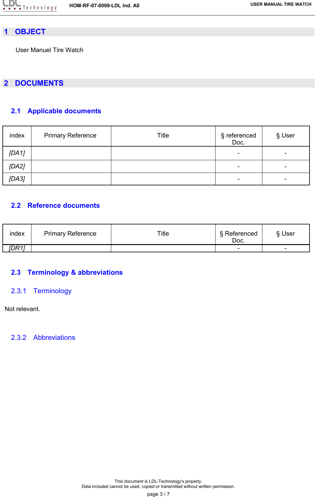HOM-RF-07-0009-LDL Ind. A0 USER MANUAL TIRE WATCH1 OBJECTUser Manuel Tire Watch2 DOCUMENTS2.1 Applicable documents index Primary Reference  Title § referenced Doc.§ User[DA1] - -[DA2] - -[DA3] - -2.2 Reference documentsindex Primary Reference  Title § Referenced Doc.§ User[DR1] - -2.3 Terminology &amp; abbreviations2.3.1 TerminologyNot relevant.2.3.2 AbbreviationsThis document is LDL-Technology&apos;s property.Data included cannot be used, copied or transmitted without written permission.page 3 / 7