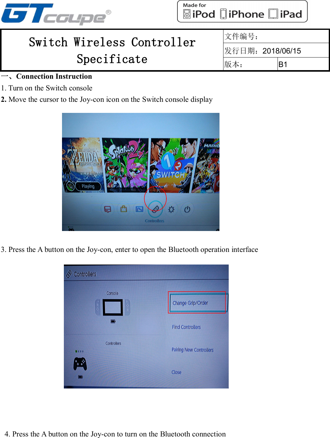 Switch Wireless ControllerSpecificate文件编号：发行日期：2018/06/15版本：B1一、Connection Instruction1. Turn on the Switch console2. Move the cursor to the Joy-con icon on the Switch console display3. Press the A button on the Joy-con, enter to open the Bluetooth operation interface4. Press the A button on the Joy-con to turn on the Bluetooth connection