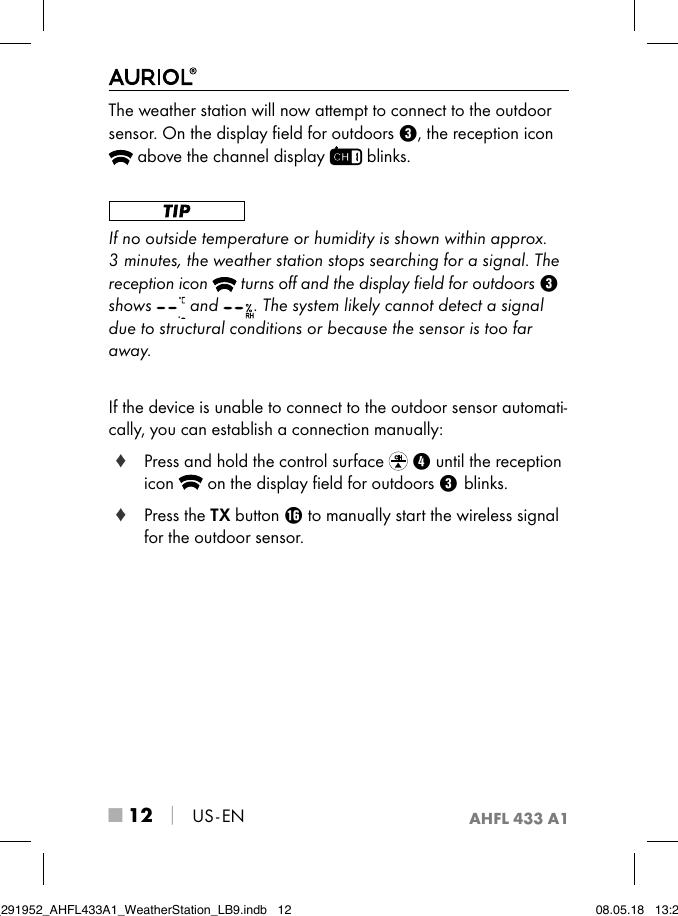 AHFL 433 A1■ 12 │ US - ENThe weather station will now attempt to connect to the outdoor sensor. On the display ﬁeld for outdoors 3, the reception icon  above the channel display   blinks. If no outside temperature or humidity is shown within approx. 3 minutes, the weather station stops searching for a signal. The reception icon   turns oﬀ and the display ﬁeld for outdoors 3shows   and  . The system likely cannot detect a signal due to structural conditions or because the sensor is too far away. If the device is unable to connect to the outdoor sensor automati-cally, you can establish a connection manually: ♦ Press and hold the control surface  4 until the reception icon   on the display ﬁeld for outdoors 3blinks. ♦ Press the TX button z to manually start the wireless signal for the outdoor sensor.IB_291952_AHFL433A1_WeatherStation_LB9.indb   12 08.05.18   13:29