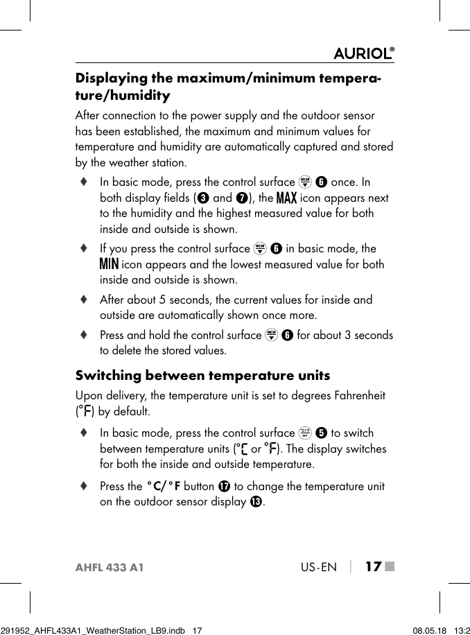 AHFL 433 A1US - EN │ 17 ■Displaying the maximum/minimum tempera-ture/humidityAfter connection to the power supply and the outdoor sensor has been established, the maximum and minimum values for temperature and humidity are automatically captured and stored by the weather station. ♦ In basic mode, press the control surface   6 once. In both display ﬁelds (3 and 7), the   icon appears next to the humidity and the highest measured value for both inside and outside is shown. ♦ If you press the control surface   6 in basic mode, the  icon appears and the lowest measured value for both inside and outside is shown. ♦ After about 5 seconds, the current values for inside and outside are automatically shown once more. ♦ Press and hold the control surface   6 for about 3 seconds to delete the stored values.Switching between temperature unitsUpon delivery, the temperature unit is set to degrees Fahrenheit  ( ) by default. ♦ In basic mode, press the control surface   5 to switch between temperature units (  or  ). The display switches for both the inside and outside temperature. ♦ Press the °C/°F button u to change the temperature unit on the outdoor sensor display e.IB_291952_AHFL433A1_WeatherStation_LB9.indb   17 08.05.18   13:29