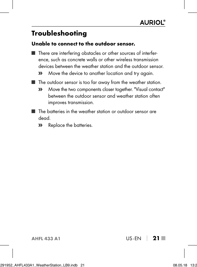 AHFL 433 A1US - EN │ 21 ■TroubleshootingUnable to connect to the outdoor sensor. ■ There are interfering obstacles or other sources of interfer-ence, such as concrete walls or other wireless transmission devices between the weather station and the outdoor sensor.    Move the device to another location and try again. ■ The outdoor sensor is too far away from the weather station.   Move the two components closer together. &quot;Visual contact&quot; between the outdoor sensor and weather station often improves transmission. ■ The batteries in the weather station or outdoor sensor are dead.    Replace the batteries.IB_291952_AHFL433A1_WeatherStation_LB9.indb   21 08.05.18   13:29