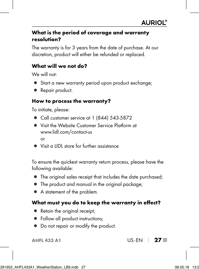 AHFL 433 A1US - EN │ 27 ■What is the period of coverage and warranty  resolution?The warranty is for 3 years from the date of purchase. At our discretion, product will either be refunded or replaced.What will we not do?We will not: ▯ Start a new warranty period upon product exchange; ▯ Repair product.How to process the warranty?To initiate, please: ▯ Call customer service at 1 (844) 543-5872 ▯ Visit the Website Customer Service Platform at  www.lidl.com/contact-us or ▯ Visit a LIDL store for further assistanceTo ensure the quickest warranty return process, please have the following available: ▯ The original sales receipt that includes the date purchased; ▯ The product and manual in the original package; ▯ A statement of the problem.What must you do to keep the warranty in eﬀect? ▯ Retain the original receipt; ▯ Follow all product instructions; ▯ Do not repair or modify the product.IB_291952_AHFL433A1_WeatherStation_LB9.indb   27 08.05.18   13:29