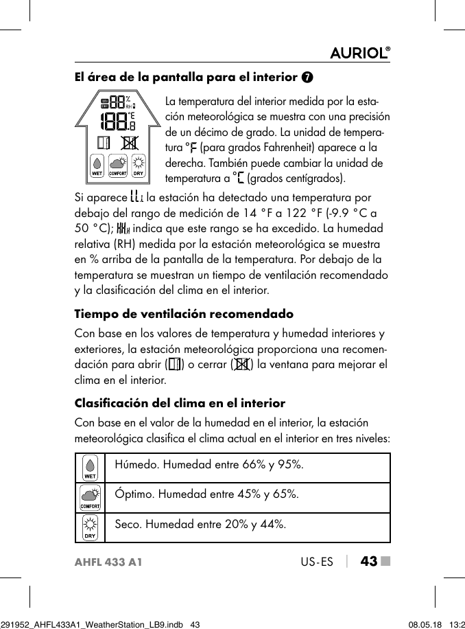 AHFL 433 A1US - ES │ 43 ■El área de la pantalla para el interior 7La temperatura del interior medida por la esta-ción meteorológica se muestra con una precisión de un décimo de grado. La unidad de tempera-tura   (para grados Fahrenheit) aparece a la derecha. También puede cambiar la unidad de temperatura a   (grados centígrados).Si aparece   la estación ha detectado una temperatura por debajo del rango de medición de 14 °F a 122 °F (-9.9 °C a 50 °C);   indica que este rango se ha excedido. La humedad relativa (RH) medida por la estación meteorológica se muestra en % arriba de la pantalla de la temperatura. Por debajo de la temperatura se muestran un tiempo de ventilación recomendado y la clasiﬁcación del clima en el interior.Tiempo de ventilación recomendadoCon base en los valores de temperatura y humedad interiores y exteriores, la estación meteorológica proporciona una recomen-dación para abrir ( ) o cerrar ( ) la ventana para mejorar el clima en el interior.Clasiﬁcación del clima en el interiorCon base en el valor de la humedad en el interior, la estación meteorológica clasiﬁca el clima actual en el interior en tres niveles: Húmedo. Humedad entre 66% y 95%.Óptimo. Humedad entre 45% y 65%.Seco. Humedad entre 20% y 44%.IB_291952_AHFL433A1_WeatherStation_LB9.indb   43 08.05.18   13:29