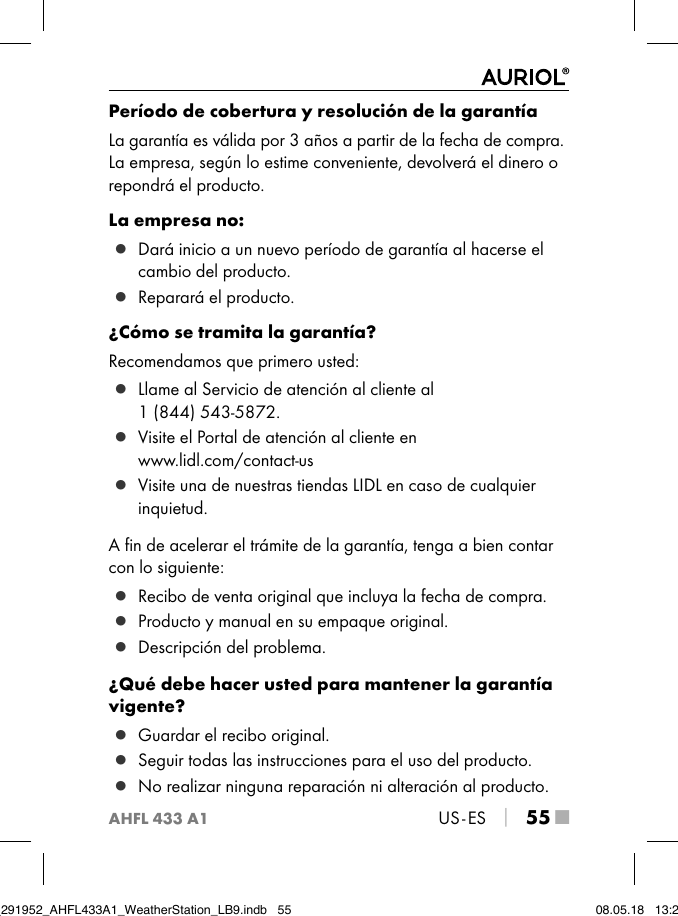 AHFL 433 A1US - ES │ 55 ■Período de cobertura y resolución de la garantíaLa garantía es válida por 3 años a partir de la fecha de compra. La empresa, según lo estime conveniente, devolverá el dinero o repondrá el producto.La empresa no: ▯ Dará inicio a un nuevo período de garantía al hacerse el cambio del producto. ▯ Reparará el producto.¿Cómo se tramita la garantía?Recomendamos que primero usted: ▯ Llame al Servicio de atención al cliente al  1 (844) 543-5872. ▯ Visite el Portal de atención al cliente en  www.lidl.com/contact-us ▯ Visite una de nuestras tiendas LIDL en caso de cualquier inquietud.A ﬁn de acelerar el trámite de la garantía, tenga a bien contar con lo siguiente: ▯ Recibo de venta original que incluya la fecha de compra. ▯ Producto y manual en su empaque original. ▯ Descripción del problema.¿Qué debe hacer usted para mantener la garantía vigente? ▯ Guardar el recibo original. ▯ Seguir todas las instrucciones para el uso del producto. ▯ No realizar ninguna reparación ni alteración al producto.IB_291952_AHFL433A1_WeatherStation_LB9.indb   55 08.05.18   13:29