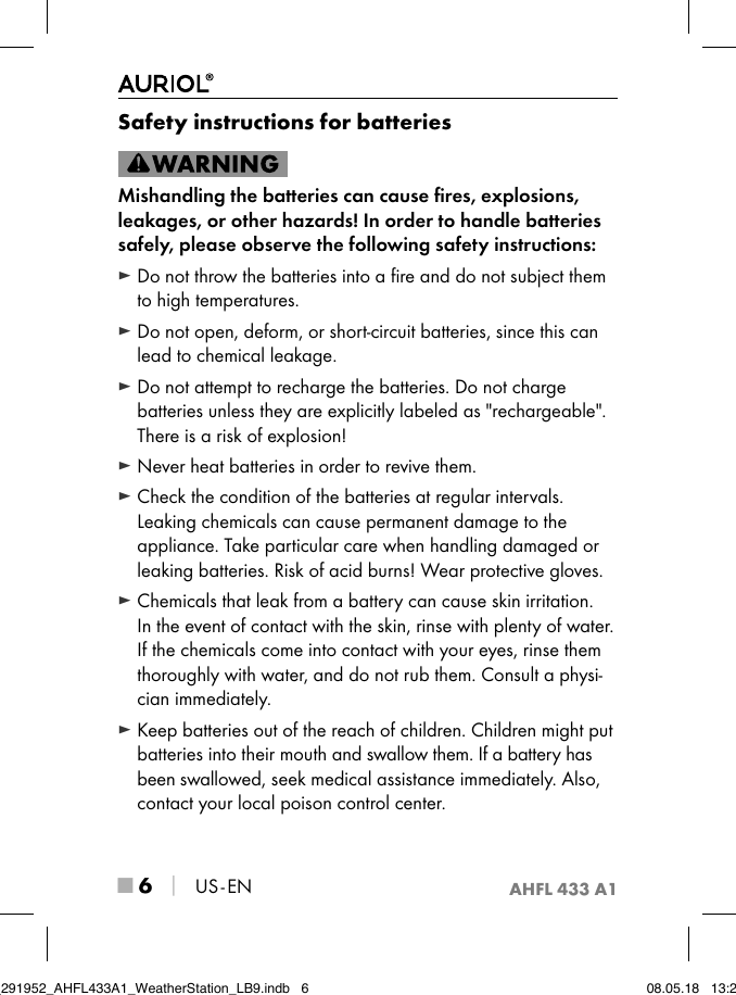 AHFL 433 A1■ 6 │ US - ENSafety instructions for batteriesMishandling the batteries can cause ﬁres, explosions, leakages, or other hazards! In order to handle batteries safely, please observe the following safety instructions: ► Do not throw the batteries into a ﬁre and do not subject them to high temperatures. ► Do not open, deform, or short-circuit batteries, since this can lead to chemical leakage. ► Do not attempt to recharge the batteries. Do not charge batteries unless they are explicitly labeled as &quot;rechargeable&quot;. There is a risk of explosion! ► Never heat batteries in order to revive them. ► Check the condition of the batteries at regular intervals. Leaking chemicals can cause permanent damage to the appliance. Take particular care when handling damaged or leaking batteries. Risk of acid burns! Wear protective gloves. ► Chemicals that leak from a battery can cause skin irritation.  In the event of contact with the skin, rinse with plenty of water. If the chemicals come into contact with your eyes, rinse them thoroughly with water, and do not rub them. Consult a physi-cian immediately. ► Keep batteries out of the reach of children. Children might put batteries into their mouth and swallow them. If a battery has been swallowed, seek medical assistance immediately. Also, contact your local poison control center.IB_291952_AHFL433A1_WeatherStation_LB9.indb   6 08.05.18   13:29