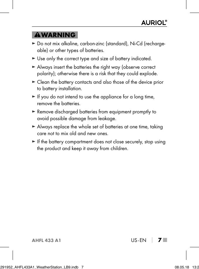 AHFL 433 A1US - EN │ 7 ■ ► Do not mix alkaline, carbon-zinc (standard), Ni-Cd (recharge-able) or other types of batteries. ► Use only the correct type and size of battery indicated. ► Always insert the batteries the right way (observe correct polarity); otherwise there is a risk that they could explode. ► Clean the battery contacts and also those of the device prior to battery installation. ► If you do not intend to use the appliance for a long time, remove the batteries. ► Remove discharged batteries from equipment promptly to avoid possible damage from leakage. ► Always replace the whole set of batteries at one time, taking care not to mix old and new ones. ► If the battery compartment does not close securely, stop using the product and keep it away from children.IB_291952_AHFL433A1_WeatherStation_LB9.indb   7 08.05.18   13:29