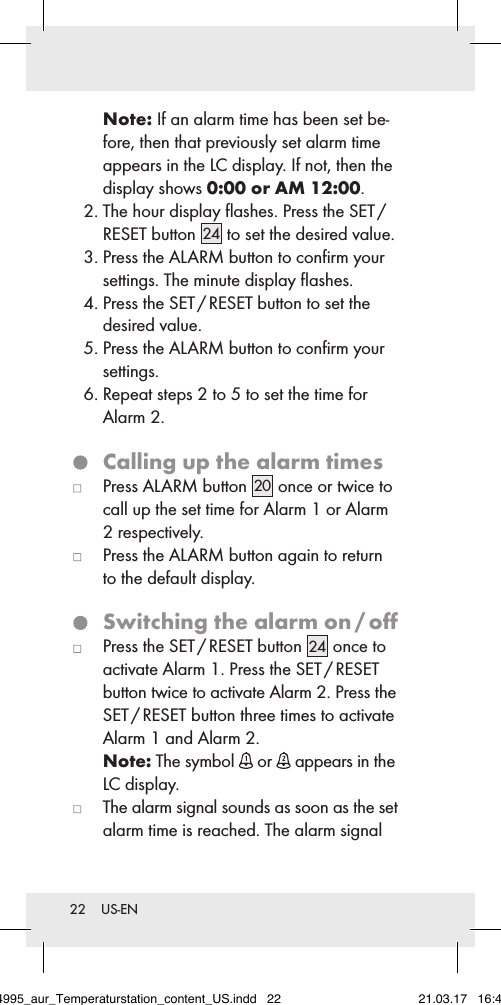 22  US-ENNote: If an alarm time has been set be-fore, then that previously set alarm time appears in the LC display. If not, then the display shows 0:00 or AM 12:00. 2.  The hour display ﬂashes. Press the SET /  RESET button 24  to set the desired value. 3.  Press the ALARM button to conﬁrm your  settings. The minute display ﬂashes. 4.  Press the SET / RESET button to set the  desired value. 5.  Press the ALARM button to conﬁrm your  settings. 6.  Repeat steps 2 to 5 to set the time for Alarm 2.  Calling up the alarm times   Press ALARM button  20  once or twice to  call up the set time for Alarm 1 or Alarm 2 respectively.   Press the ALARM button again to return to the default display.  Switching the alarm on / oﬀ   Press the SET / RESET button 24  once to activate Alarm 1. Press the SET / RESET button twice to activate Alarm 2. Press the SET / RESET button three times to activate Alarm1 and Alarm 2.  Note: The symbol   or   appears in the LC display.   The alarm signal sounds as soon as the set alarm time is reached. The alarm signal 284995_aur_Temperaturstation_content_US.indd   22 21.03.17   16:49
