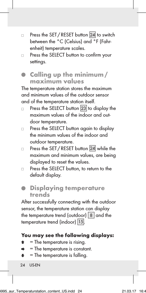24  US-EN   Press the SET / RESET button 24  to switch between the °C (Celsius) and °F (Fahr-enheit) temperature scales.   Press the SELECT button to conﬁrm your  settings.   Calling up the minimum /  maximum valuesThe temperature station stores the maximum and minimum values of the outdoor sensor and of the temperature station itself.   Press the SELECT button 23  to display the  maximum values of the indoor and out-door temperature.   Press the SELECT button again to display the minimum values of the indoor and outdoor temperature.   Press the SET / RESET button 24  while the maximum and minimum values, are being displayed to reset the values.   Press the SELECT button, to return to the  default display.   Displaying  temperature trendsAfter successfully connecting with the outdoor sensor, the temperature station can display the temperature trend (outdoor)  8 and the temperature trend (indoor) 15 .You may see the following displays:  = The temperature is rising.  = The temperature is constant.  = The temperature is falling.284995_aur_Temperaturstation_content_US.indd   24 21.03.17   16:49