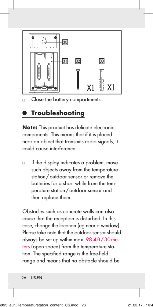 26  US-EN3031 3332   Close the battery compartments.  TroubleshootingNote: This product has delicate electronic components. This means that if it is placed near an object that transmits radio signals, it could cause interference.    If the display indicates a problem, move such objects away from the temperature station / outdoor sensor or remove the batteries for a short while from the tem-perature station / outdoor sensor and then replace them.Obstacles such as concrete walls can also cause that the reception is disturbed. In this case, change the location (eg near a window). Please take note that the outdoor sensor should always be set up within max. 98.4 ft / 30 me-ters (open space) from the temperature sta-tion. The speciﬁed range is the free-ﬁeld range and means that no obstacle should be 284995_aur_Temperaturstation_content_US.indd   26 21.03.17   16:49