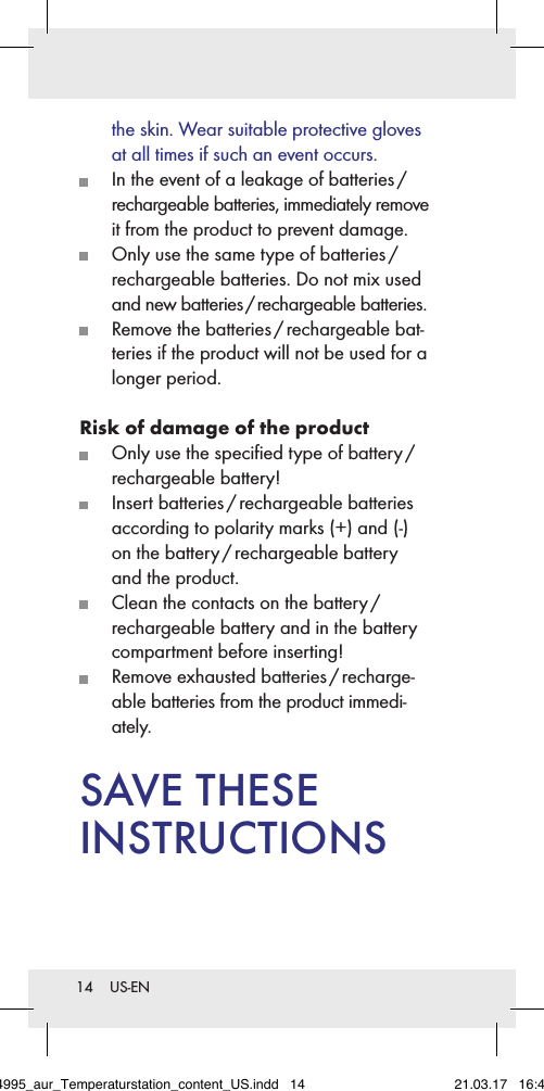 14  US-ENthe skin. Wear suitable protective gloves at all times if such an event occurs.  In the event of a leakage of batteries /  rechargeable batteries, immediately remove it from the product to prevent damage.  Only use the same type of batteries /  rechargeable batteries. Do not mix used and new batteries / rechargeable batteries.  Remove the batteries / rechargeable bat-teries if the product will not be used for a longer period.Risk of damage of the product  Only use the speciﬁed type of battery /  rechargeable battery!  Insert  batteries / rechargeable  batteries according to polarity marks (+) and (-) on the battery / rechargeable battery and the product.  Clean the contacts on the battery /  rechargeable battery and in the battery compartment before inserting!  Remove  exhausted  batteries / recharge-able batteries from the product immedi-ately.SAVE THESE  INSTRUCTIONS284995_aur_Temperaturstation_content_US.indd   14 21.03.17   16:49
