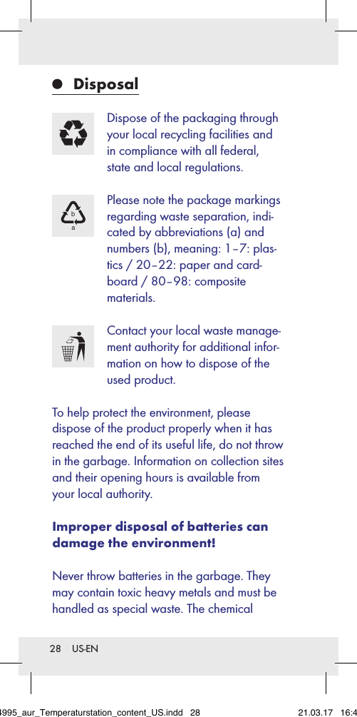 28  US-EN Disposal Dispose of the packaging through your local recycling facilities and in compliance with all federal, state and local regulations.ba Please note the package markings regarding waste separation, indi-cated by abbreviations (a) and numbers (b), meaning: 1–7: plas-tics / 20–22: paper and card-board / 80–98: composite materials. Contact your local waste manage-ment authority for additional infor-mation on how to dispose of the used product.To help protect the environment, please  dispose of the product properly when it has reached the end of its useful life, do not throw in the garbage. Information on collection sites and their opening hours is available from your local authority.Improper disposal of batteries can damage the environment!Never throw batteries in the garbage. They may contain toxic heavy metals and must be handled as special waste. The chemical 284995_aur_Temperaturstation_content_US.indd   28 21.03.17   16:49