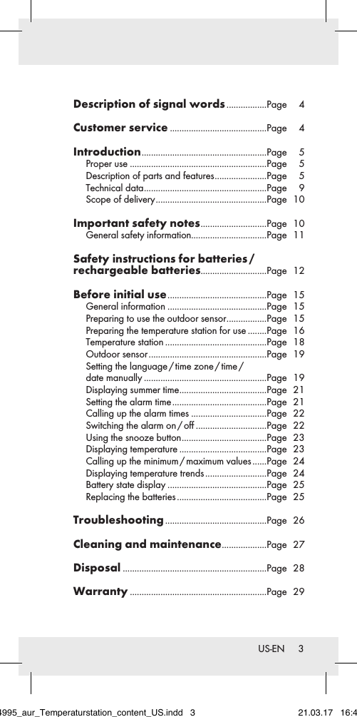 3 US-ENDescription of signal words .................Page 4Customer service .........................................Page 4Introduction .....................................................Page 5Proper use ..........................................................Page 5Description of parts and features ......................Page 5Technical data ....................................................Page 9Scope of delivery ...............................................Page 10Important safety notes ............................Page 10General safety information................................Page 11Safety instructions for batteries /  rechargeable batteries............................Page 12Before initial use ..........................................Page 15General information ..........................................Page 15Preparing to use the outdoor sensor .................Page 15Preparing the temperature station for use ........Page 16Temperature station ...........................................Page 18Outdoor sensor ..................................................Page 19Setting  the  language / time  zone / time /  date manually ....................................................Page 19Displaying summer time .....................................Page 21Setting the alarm time ........................................Page 21Calling up the alarm times ................................Page 22Switching the alarm on / off ..............................Page 22Using the snooze button ....................................Page 23Displaying temperature .....................................Page 23Calling up the minimum / maximum values ......Page 24Displaying temperature trends ..........................Page 24Battery state display ..........................................Page 25Replacing the batteries ......................................Page 25Troubleshooting ...........................................Page 26Cleaning and maintenance ...................Page 27Disposal .............................................................Page 28Warranty ..........................................................Page 29284995_aur_Temperaturstation_content_US.indd   3 21.03.17   16:49