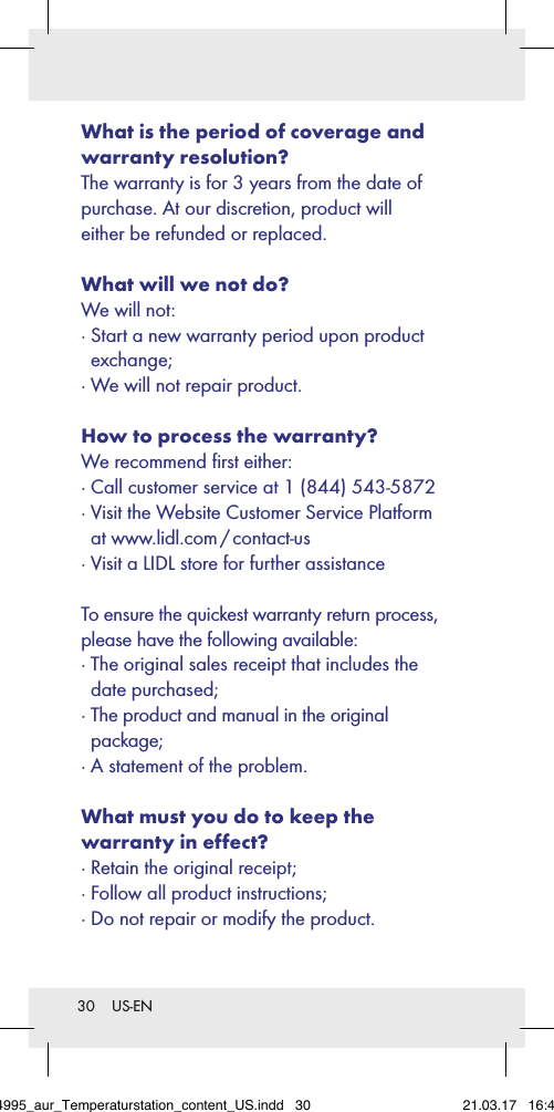 30  US-ENWhat is the period of coverage and warranty resolution? The warranty is for 3 years from the date of purchase. At our discretion, product will  either be refunded or replaced. What will we not do? We will not: ·  Start a new warranty period upon product exchange; · We will not repair product.How to process the warranty? We recommend ﬁrst either: · Call customer service at 1 (844) 543-5872 ·  Visit the Website Customer Service Platform at  www.lidl.com / contact-us · Visit a LIDL store for further assistance To ensure the quickest warranty return process, please have the following available: ·  The original sales receipt that includes the date purchased; ·  The product and manual in the original  package; · A statement of the problem. What must you do to keep the  warranty in effect? · Retain the original receipt; · Follow all product instructions; · Do not repair or modify the product. 284995_aur_Temperaturstation_content_US.indd   30 21.03.17   16:49
