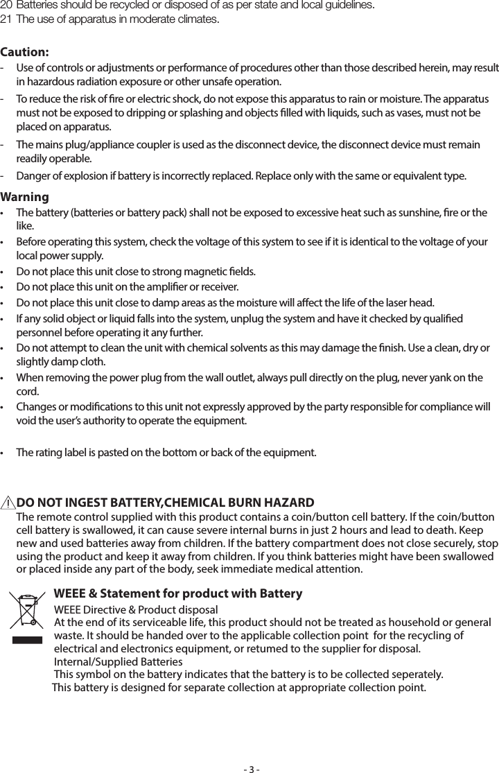 - 3 -20 Batteries should be recycled or disposed of as per state and local guidelines.21 The use of apparatus in moderate climates.Caution:-   Use of controls or adjustments or performance of procedures other than those described herein, may result in hazardous radiation exposure or other unsafe operation.-   To reduce the risk of re or electric shock, do not expose this apparatus to rain or moisture. The apparatus must not be exposed to dripping or splashing and objects lled with liquids, such as vases, must not be placed on apparatus.-   The mains plug/appliance coupler is used as the disconnect device, the disconnect device must remain readily operable.-   Danger of explosion if battery is incorrectly replaced. Replace only with the same or equivalent type.Warning•   The battery (batteries or battery pack) shall not be exposed to excessive heat such as sunshine, re or the like.•   Before operating this system, check the voltage of this system to see if it is identical to the voltage of your local power supply.•   Do not place this unit close to strong magnetic elds.•   Do not place this unit on the amplier or receiver.•   Do not place this unit close to damp areas as the moisture will aect the life of the laser head.•   If any solid object or liquid falls into the system, unplug the system and have it checked by qualied personnel before operating it any further.•   Do not attempt to clean the unit with chemical solvents as this may damage the nish. Use a clean, dry or slightly damp cloth.•   When removing the power plug from the wall outlet, always pull directly on the plug, never yank on the cord.•   Changes or modications to this unit not expressly approved by the party responsible for compliance will void the user’s authority to operate the equipment.•   The rating label is pasted on the bottom or back of the equipment.DO NOT INGEST BATTERY,CHEMICAL BURN HAZARD  The remote control supplied with this product contains a coin/button cell battery. If the coin/button cell battery is swallowed, it can cause severe internal burns in just 2 hours and lead to death. Keep new and used batteries away from children. If the battery compartment does not close securely, stop using the product and keep it away from children. If you think batteries might have been swallowed or placed inside any part of the body, seek immediate medical attention.WEEE &amp; Statement for product with BatteryWEEE Directive &amp; Product disposalAt the end of its serviceable life, this product should not be treated as household or general waste. It should be handed over to the applicable collection point  for the recycling of electrical and electronics equipment, or retumed to the supplier for disposal.Internal/Supplied BatteriesThis symbol on the battery indicates that the battery is to be collected seperately.            This battery is designed for separate collection at appropriate collection point.