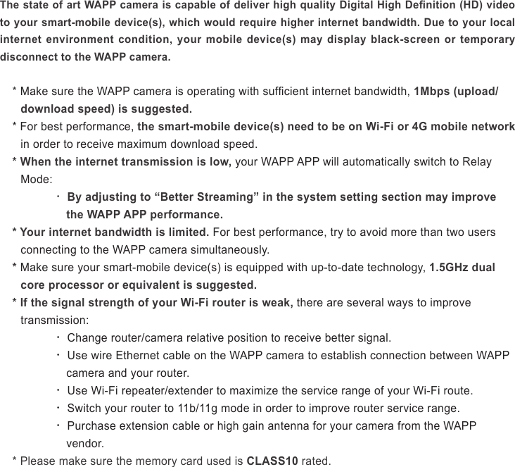 The state of art WAPP camera is capable of deliver high quality Digital High Denition (HD) video to your smart-mobile device(s), which would require higher internet bandwidth. Due to your local internet  environment  condition,  your  mobile  device(s)  may  display  black-screen  or  temporary disconnect to the WAPP camera.* Make sure the WAPP camera is operating with sufcient internet bandwidth, 1Mbps (upload/download speed) is suggested.* For best performance, the smart-mobile device(s) need to be on Wi-Fi or 4G mobile network in order to receive maximum download speed.* When the internet transmission is low, your WAPP APP will automatically switch to Relay Mode: ‧ By adjusting to “Better Streaming” in the system setting section may improve the WAPP APP performance.* Your internet bandwidth is limited. For best performance, try to avoid more than two users connecting to the WAPP camera simultaneously.* Make sure your smart-mobile device(s) is equipped with up-to-date technology, 1.5GHz dual core processor or equivalent is suggested.* If the signal strength of your Wi-Fi router is weak, there are several ways to improve transmission:   ‧ Change router/camera relative position to receive better signal.   ‧ Use wire Ethernet cable on the WAPP camera to establish connection between WAPP camera and your router. ‧ Use Wi-Fi repeater/extender to maximize the service range of your Wi-Fi route. ‧ Switch your router to 11b/11g mode in order to improve router service range. ‧ Purchase extension cable or high gain antenna for your camera from the WAPP vendor.* Please make sure the memory card used is CLASS10 rated.