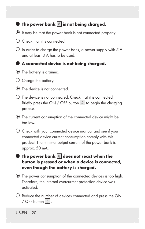 US-EN    20   The power bank  8 is not being charged.   It may be that the power bank is not connected properly.    Check that it is connected.   In order to charge the power bank, a power supply with 5 V and at least 3 A has to be used.   A connected device is not being charged.   The battery is drained.    Charge the battery.   The device is not connected.   The device is not connected. Check that it is connected. Brieﬂy press the ON / OFF button  5 to begin the charging process.    The current consumption of the connected device might be too low.    Check with your connected device manual and see if your connected device current consumption comply with this product. The minimal output current of the power bank is approx. 50 mA.   The power bank  8 does not react when the button is pressed or when a device is connected, even though the battery is charged.   The power consumption of the connected devices is too high. Therefore, the internal overcurrent protection device was activated.     Reduce the number of devices connected and press the ON / OFF button  5 .
