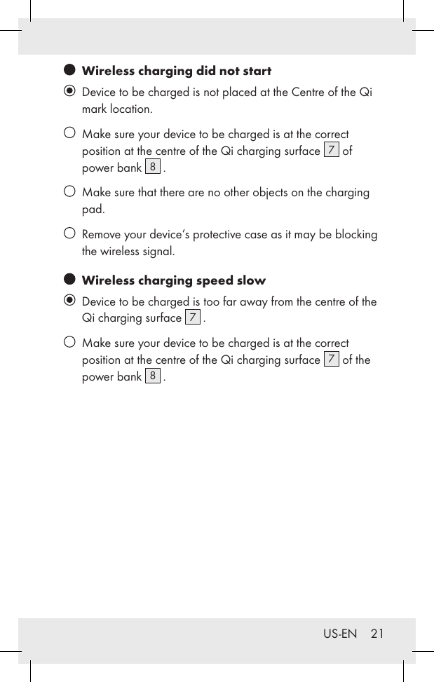 US-EN    21   Wireless charging did not start   Device to be charged is not placed at the Centre of the Qi mark location.   Make sure your device to be charged is at the correct position at the centre of the Qi charging surface  7 of power bank  8 .   Make sure that there are no other objects on the charging pad.   Remove your device‘s protective case as it may be blocking the wireless signal.   Wireless charging speed slow   Device to be charged is too far away from the centre of the Qi charging surface  7 .    Make sure your device to be charged is at the correct position at the centre of the Qi charging surface  7 of the power bank  8 .