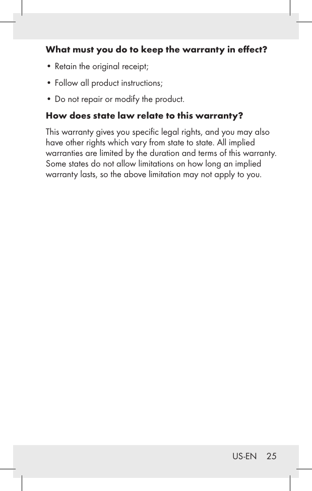 US-EN    25What must you do to keep the warranty in eﬀect?•  Retain the original receipt; •  Follow all product instructions; •  Do not repair or modify the product. How does state law relate to this warranty?This warranty gives you speciﬁc legal rights, and you may also have other rights which vary from state to state. All implied warranties are limited by the duration and terms of this warranty. Some states do not allow limitations on how long an implied warranty lasts, so the above limitation may not apply to you.