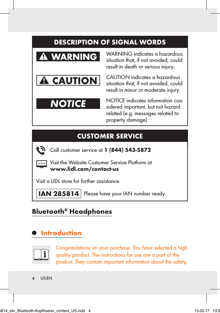 4  US-ENBluetooth® Headphones IntroductionCongratulations on your purchase. You have selected a high quality product. The instructions for use are a part of the product. They contain important information about the safety, DESCRIPTION OF SIGNAL WORDS   WARNING indicates a hazardous situation that, if not avoided, could result in death or serious injury.   CAUTION indicates a hazardous situation that, if not avoided, could result in minor or moderate injury.   NOTICE indicates information con-sidered important, but not hazard related (e.g. messages related to property damage).CUSTOMER SERVICE    Call customer service at 1 (844) 543-5872   Visit the Website Customer Service Platform at  www.lidl.com/contact-usVisit a LIDL store for further assistance.IAN 285814   Please have your IAN number ready.285814_silv_Bluetooth-Kopfhoerer_content_US.indd   4 13.03.17   13:03