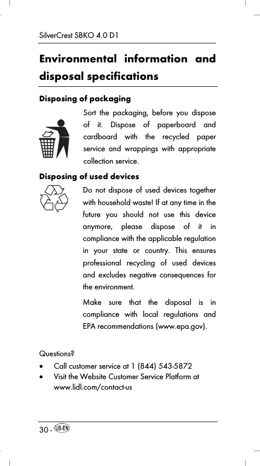 SilverCrest SBKO 4.0 D1 30 -   Environmental information and disposal specifications Disposing of packaging  Sort the packaging, before you dispose of it. Dispose of paperboard and cardboard with the recycled paper service and wrappings with appropriate collection service. Disposing of used devices  Do not dispose of used devices together with household waste! If at any time in the future you should not use this device anymore, please dispose of it in compliance with the applicable regulation in your state or country. This ensures professional recycling of used devices and excludes negative consequences for the environment. Make sure that the disposal is in compliance with local regulations and EPA recommendations (www.epa.gov). Questions?  Call customer service at 1 (844) 543-5872  Visit the Website Customer Service Platform at www.lidl.com/contact-us 