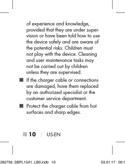 ■ 10 │ US-ENof experience and knowledge, provided that they are under super-vision or have been told how to use the device safely and are aware of the potential risks. Children must not play with the device. Cleaning and user maintenance tasks may not be carried out by children unless they are supervised. ■ If the charger cable or connections are damaged, have them replaced by an authorized specialist or the customer service department. ■ Protect the charger cable from hot surfaces and sharp edges.IB_282756_SBPL15A1_LB9.indb   10 03.01.17   09:14