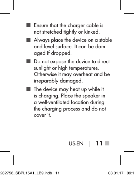 US-EN │ 11 ■ ■ Ensure that the charger cable is  not stretched tightly or kinked. ■ Always place the device on a stable and level surface. It can be dam-aged if dropped. ■ Do not expose the device to direct sunlight or high temperatures.  Otherwise it may overheat and be irreparably damaged. ■ The device may heat up while it is charging. Place the speaker in a well-ventilated location during the charging process and do not cover it.IB_282756_SBPL15A1_LB9.indb   11 03.01.17   09:14