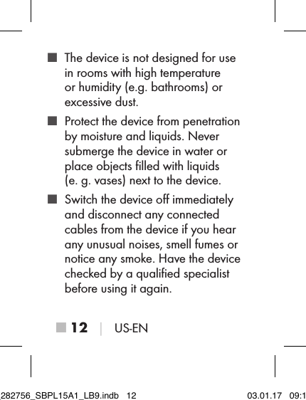 ■ 12 │ US-EN ■ The device is not designed for use in rooms with high temperature  or humidity (e.g. bathrooms) or excessive dust. ■ Protect the device from penetration by moisture and liquids. Never  submerge the device in water or place objects ﬁlled with liquids (e.g. vases) next to the device. ■ Switch the device oﬀ immediately and disconnect any connected cables from the device if you hear any unusual noises, smell fumes or notice any smoke. Have the device checked by a qualiﬁed specialist before using it again.IB_282756_SBPL15A1_LB9.indb   12 03.01.17   09:14