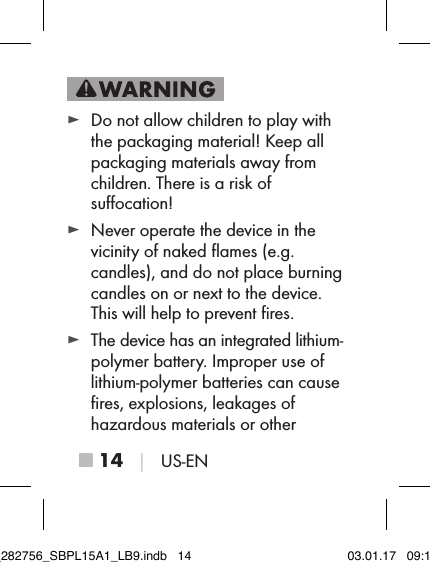 ■ 14 │ US-EN ► Do not allow children to play with the packaging material! Keep all packaging materials away from children. There is a risk of  suﬀocation! ► Never operate the device in the vicinity of naked ﬂames (e.g.  candles), and do not place burning candles on or next to the device. This will help to prevent ﬁres. ► The device has an integrated lithium-polymer battery. Improper use of lithium-polymer batteries can cause ﬁres, explosions, leakages of  hazardous materials or other  IB_282756_SBPL15A1_LB9.indb   14 03.01.17   09:14