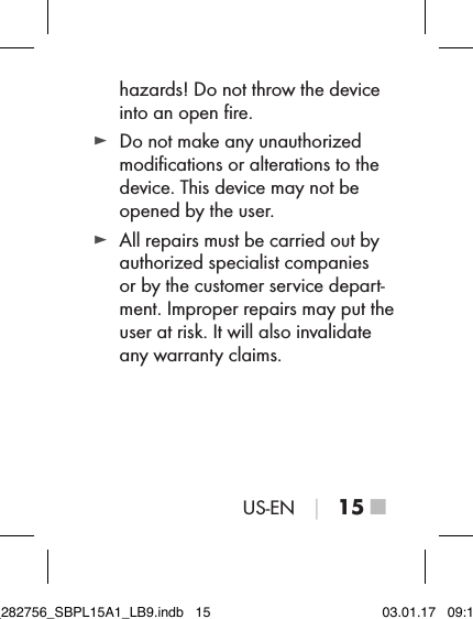 US-EN │ 15 ■hazards! Do not throw the device into an open ﬁre. ► Do not make any unauthorized modiﬁcations or alterations to the device. This device may not be opened by the user. ► All repairs must be carried out by authorized specialist companies or by the customer service depart-ment. Improper repairs may put the user at risk. It will also invalidate any warranty claims.IB_282756_SBPL15A1_LB9.indb   15 03.01.17   09:14