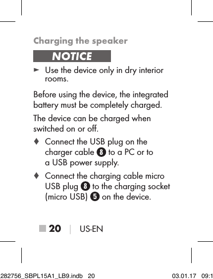 ■ 20 │ US-ENCharging the speaker ► Use the device only in dry interior rooms.Before using the device, the integrated battery must be completely charged.The device can be charged when switched on or oﬀ. ♦ Connect the USB plug on the  charger cable   to a PC or to  a USB power supply. ♦ Connect the charging cable micro USB plug   to the charging socket (micro USB)   on the device.IB_282756_SBPL15A1_LB9.indb   20 03.01.17   09:14