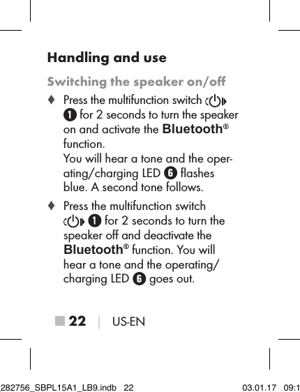 ■ 22 │ US-ENHandling and useSwitching the speaker on/oﬀ ♦ Press the multifunction switch     for 2 seconds to turn the speaker on and activate the Bluetooth® function.  You will hear a tone and the oper-ating/charging LED   ﬂashes blue. A second tone follows. ♦ Press the multifunction switch   for 2 seconds to turn the speaker oﬀ and deactivate the Bluetooth® function. You will hear a tone and the operating/charging LED   goes out.IB_282756_SBPL15A1_LB9.indb   22 03.01.17   09:14