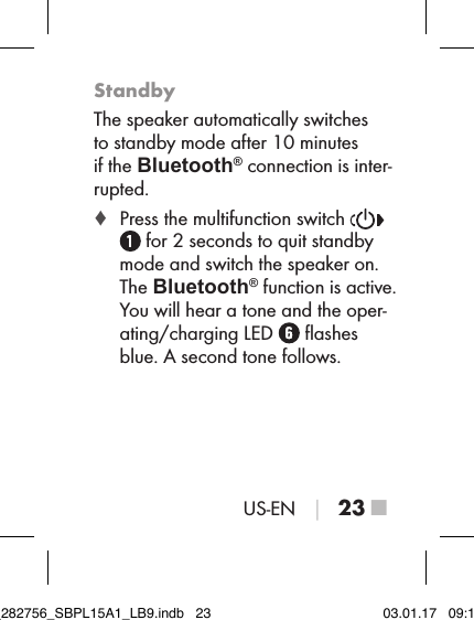 US-EN │ 23 ■StandbyThe speaker automatically switches  to standby mode after 10 minutes  if the Bluetooth® connection is inter-rupted. ♦ Press the multifunction switch    for 2 seconds to quit standby mode and switch the speaker on. The Bluetooth® function is active. You will hear a tone and the oper-ating/charging LED   ﬂashes blue. A second tone follows.IB_282756_SBPL15A1_LB9.indb   23 03.01.17   09:14