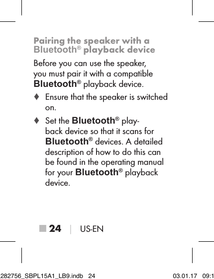 ■ 24 │ US-ENPairing the speaker with a Bluetooth® playback deviceBefore you can use the speaker, you must pair it with a compatible  Bluetooth® playback device. ♦ Ensure that the speaker is switched on. ♦ Set the Bluetooth® play-back device so that it scans for  Bluetooth® devices. A detailed description of how to do this can be found in the operating manual for your Bluetooth® playback device.IB_282756_SBPL15A1_LB9.indb   24 03.01.17   09:14