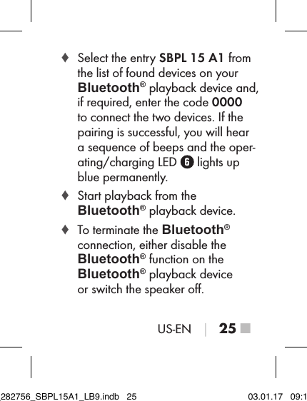 US-EN │ 25 ■ ♦ Select the entry SBPL 15 A1 from the list of found devices on your Bluetooth® playback device and, if required, enter the code 0000  to connect the two devices. If the pairing is successful, you will hear a sequence of beeps and the oper-ating/charging LED   lights up blue permanently. ♦ Start playback from the  Bluetooth® playback device. ♦ To terminate the Bluetooth®  connection, either disable the Bluetooth® function on the Bluetooth® playback device  or switch the speaker oﬀ.IB_282756_SBPL15A1_LB9.indb   25 03.01.17   09:14