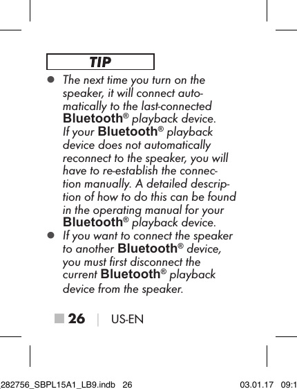 ■ 26 │ US-EN ▯The next time you turn on the speaker, it will connect auto-matically to the last-connected  Bluetooth® playback device. If your Bluetooth® playback device does not automatically reconnect to the speaker, you will have to re-establish the connec-tion manually. A detailed descrip-tion of how to do this can be found in the operating manual for your  Bluetooth® playback device. ▯If you want to connect the speaker to another Bluetooth® device, you must ﬁrst disconnect the  current Bluetooth® playback device from the speaker.IB_282756_SBPL15A1_LB9.indb   26 03.01.17   09:14