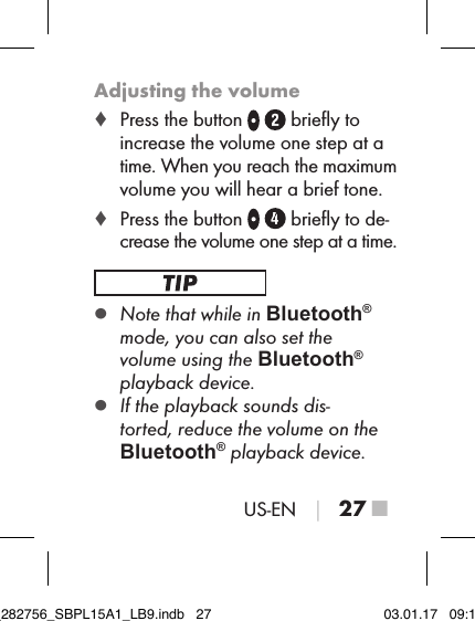 US-EN │ 27 ■Adjusting the volume ♦ Press the button    brieﬂy to increase the volume one step at a time. When you reach the maximum volume you will hear a brief tone. ♦ Press the button     brieﬂy to de-crease the volume one step at a time. ▯Note that while in Bluetooth® mode, you can also set the  volume using the Bluetooth® playback device. ▯If the playback sounds dis-torted, reduce the volume on the  Bluetooth® playback device.IB_282756_SBPL15A1_LB9.indb   27 03.01.17   09:14