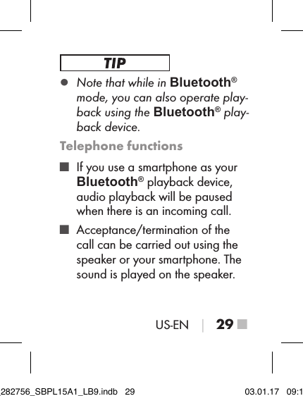 US-EN │ 29 ■ ▯Note that while in Bluetooth® mode, you can also operate play-back using the Bluetooth® play-back device.Telephone functions ■ If you use a smartphone as your Bluetooth® playback device, audio playback will be paused when there is an incoming call. ■ Acceptance/termination of the call can be carried out using the speaker or your smartphone. The sound is played on the speaker.IB_282756_SBPL15A1_LB9.indb   29 03.01.17   09:14