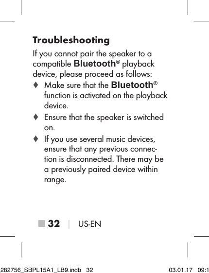 ■ 32 │ US-ENTroubleshootingIf you cannot pair the speaker to a compatible Bluetooth® playback device, please proceed as follows: ♦ Make sure that the Bluetooth® function is activated on the playback device. ♦ Ensure that the speaker is switched on. ♦ If you use several music devices, ensure that any previous connec-tion is disconnected. There may be a previously paired device within range.IB_282756_SBPL15A1_LB9.indb   32 03.01.17   09:14