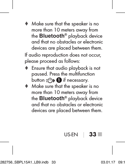 US-EN │ 33 ■ ♦ Make sure that the speaker is no more than 10 meters away from the Bluetooth® playback device and that no obstacles or electronic devices are placed between them.If audio reproduction does not occur, please proceed as follows: ♦ Ensure that audio playback is not paused. Press the multifunction  button     if necessary. ♦ Make sure that the speaker is no more than 10 meters away from the Bluetooth® playback device and that no obstacles or electronic devices are placed between them.IB_282756_SBPL15A1_LB9.indb   33 03.01.17   09:14