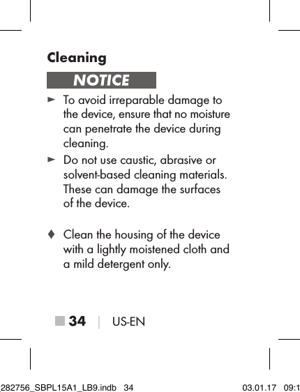 ■ 34 │ US-ENCleaning ► To avoid irreparable damage to  the device, ensure that no moisture can penetrate the device during cleaning. ► Do not use caustic, abrasive or  solvent-based cleaning materials. These can damage the surfaces  of the device. ♦ Clean the housing of the device with a lightly moistened cloth and  a mild detergent only.IB_282756_SBPL15A1_LB9.indb   34 03.01.17   09:14