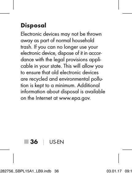 ■ 36 │ US-ENDisposalElectronic devices may not be thrown away as part of normal household trash. If you can no longer use your electronic device, dispose of it in accor-dance with the legal provisions appli-cable in your state. This will allow you to ensure that old electronic devices are recycled and environmental pollu-tion is kept to a minimum. Additional information about disposal is available on the Internet at www.epa.gov.IB_282756_SBPL15A1_LB9.indb   36 03.01.17   09:14