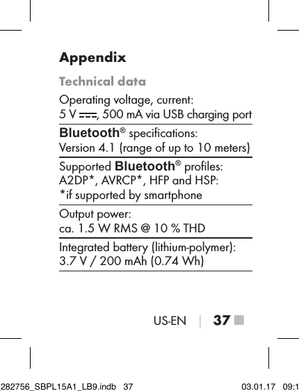 US-EN │ 37 ■AppendixTechnical dataOperating voltage, current:  5 V  , 500 mA via USB charging portBluetooth® speciﬁcations:  Version 4.1 (range of up to 10 meters)Supported Bluetooth® proﬁles:  A2DP*, AVRCP*, HFP and HSP:  *if supported by smartphoneOutput power:  ca. 1.5 W RMS @ 10 % THDIntegrated battery (lithium-polymer):  3.7 V / 200 mAh (0.74 Wh)IB_282756_SBPL15A1_LB9.indb   37 03.01.17   09:14
