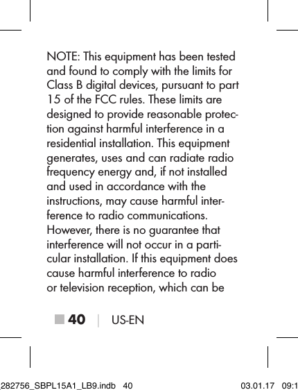 ■ 40 │ US-ENNOTE: This equipment has been tested and found to comply with the limits for Class B digital devices, pursuant to part 15 of the FCC rules. These limits are designed to provide reasonable protec-tion against harmful interference in a residential installation. This equipment generates, uses and can radiate radio  frequency energy and, if not installed and used in accordance with the instructions, may cause harmful inter-ference to radio communications.  However, there is no guarantee that interference will not occur in a parti-cular installation. If this equipment does cause harmful interference to radio or television reception, which can be IB_282756_SBPL15A1_LB9.indb   40 03.01.17   09:14