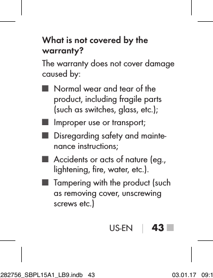 US-EN │ 43 ■What is not covered by the  warranty?The warranty does not cover damage caused by: ■ Normal wear and tear of the  product, including fragile parts (such as switches, glass, etc.); ■ Improper use or transport; ■ Disregarding safety and mainte-nance instructions; ■ Accidents or acts of nature (eg., lightening, ﬁre, water, etc.). ■ Tampering with the product (such as removing cover, unscrewing screws etc.)IB_282756_SBPL15A1_LB9.indb   43 03.01.17   09:14