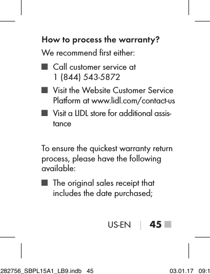 US-EN │ 45 ■How to process the warranty?We recommend ﬁrst either: ■ Call customer service at  1 (844) 543-5872 ■ Visit the Website Customer Service  Platform at www.lidl.com/contact-us ■ Visit a LIDL store for additional assis-tanceTo ensure the quickest warranty return process, please have the following available: ■ The original sales receipt that includes the date purchased;IB_282756_SBPL15A1_LB9.indb   45 03.01.17   09:14