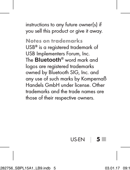 US-EN │ 5 ■instructions to any future owner(s) if you sell this product or give it away.Notes on trademarksUSB® is a registered trademark of  USB Implementers Forum, Inc.The Bluetooth® word mark and logos are registered trademarks owned by Bluetooth SIG, Inc. and  any use of such marks by Kompernaß  Handels GmbH under license. Other trademarks and the trade names are those of their respective owners.IB_282756_SBPL15A1_LB9.indb   5 03.01.17   09:14
