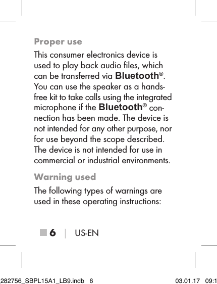 ■ 6 │ US-ENProper useThis consumer electronics device is used to play back audio ﬁles, which can be transferred via Bluetooth®.  You can use the speaker as a hands-free kit to take calls using the integrated microphone if the Bluetooth® con-nection has been made. The device is not intended for any other purpose, nor for use beyond the scope described. The device is not intended for use in commercial or industrial environments.Warning usedThe following types of warnings are used in these operating instructions:IB_282756_SBPL15A1_LB9.indb   6 03.01.17   09:14