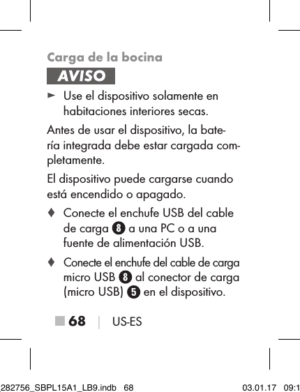 ■ 68 │ US-ESCarga de la bocina ► Use el dispositivo solamente en habitaciones interiores secas.Antes de usar el dispositivo, la bate-ría integrada debe estar cargada com-pletamente.El dispositivo puede cargarse cuando está encendido o apagado. ♦ Conecte el enchufe USB del cable de carga   a una PC o a una fuente de alimentación USB. ♦ Conecte el enchufe del cable de carga micro USB   al conector de carga (micro USB)   en el dispositivo.IB_282756_SBPL15A1_LB9.indb   68 03.01.17   09:14