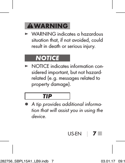 US-EN │ 7 ■ ► WARNING indicates a hazardous situation that, if not avoided, could result in death or serious injury. ► NOTICE indicates information con-sidered important, but not hazard-related (e. g. messages related to property damage). ▯A tip provides additional informa-tion that will assist you in using the device.IB_282756_SBPL15A1_LB9.indb   7 03.01.17   09:14